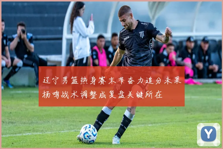 辽宁男篮热身赛末节奋力追分未果杨鸣战术调整成复盘关键所在