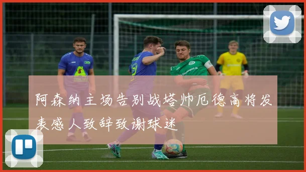 阿森纳主场告别战塔帅厄德高将发表感人致辞致谢球迷