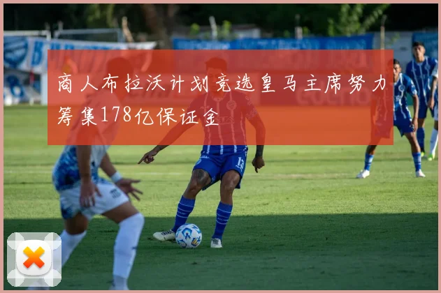 商人布拉沃计划竞选皇马主席努力筹集178亿保证金