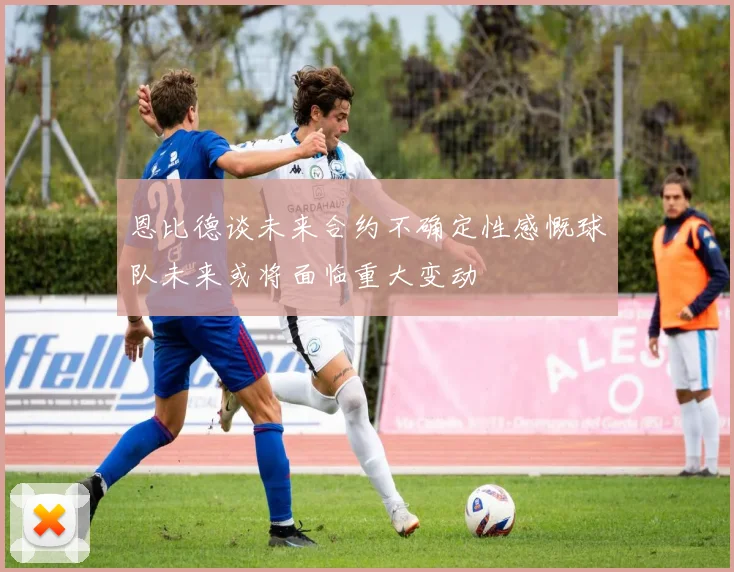 恩比德谈未来合约不确定性感慨球队未来或将面临重大变动