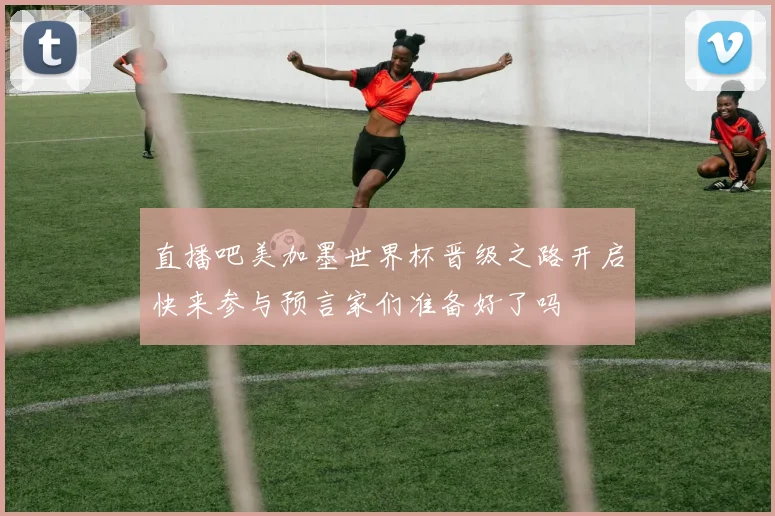 直播吧美加墨世界杯晋级之路开启快来参与预言家们准备好了吗