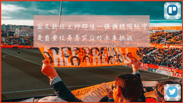 国足新任主帅邵佳一强调稳固防守是首要任务务实应对未来挑战